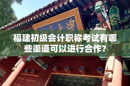 福建初级会计职称考试有哪些渠道可以进行合作？