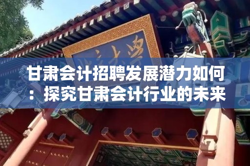 甘肃会计招聘发展潜力如何：探究甘肃会计行业的未来