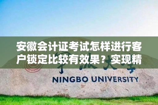 安徽会计证考试怎样进行客户锁定比较有效果？实现精准营销的秘笈
