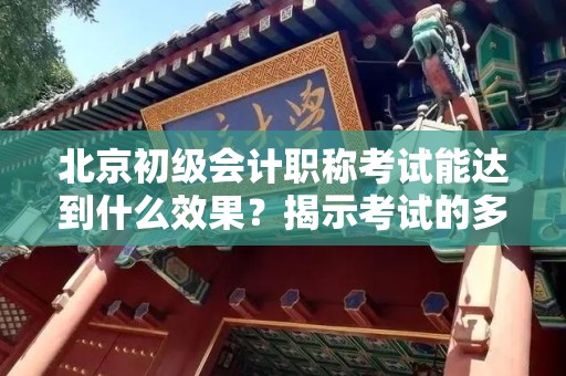 北京初级会计职称考试能达到什么效果？揭示考试的多重价值