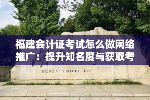 福建会计证考试怎么做网络推广：提升知名度与获取考生